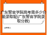 广东警官学院高考需多少分能录取呢(广东警官学院录取分数)