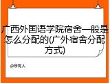 广西外国语学院宿舍一般是怎么分配的(广外宿舍分配方式)