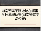 湖南警察学院地址在哪里，学校地理位置(湖南警察学院位置)