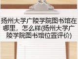 扬州大学广陵学院图书馆在哪里，怎么样(扬州大学广陵学院图书馆位置评价)