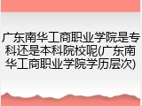 广东南华工商职业学院是专科还是本科院校呢(广东南华工商职业学院学历层次)