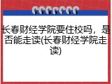 长春财经学院要住校吗，是否能走读(长春财经学院走读)