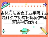 吉林司法警官职业学院毕业是什么学历有何优势(吉林警院学历优势)