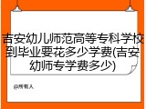 吉安幼儿师范高等专科学校到毕业要花多少学费(吉安幼师专学费多少)