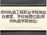 郑州轨道工程职业学院地址在哪里，学校地理位置(郑州轨道学院地址)