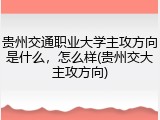 贵州交通职业大学主攻方向是什么，怎么样(贵州交大主攻方向)