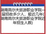 湖南高尔夫旅游职业学院一届招收多少人，最近几年(湖南高尔夫旅游职业学院近年招生人数)