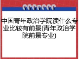 中国青年政治学院读什么专业比较有前景(青年政治学院前景专业)