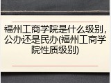 福州工商学院是什么级别，公办还是民办(福州工商学院性质级别)