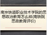南京铁道职业技术学院的思想政治教育怎么样(南铁院思政教育评价)