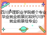 四川护理职业学院哪个专业毕业就业前景比较好(川护就业前景佳专业)