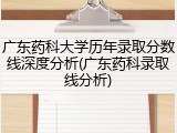 广东药科大学历年录取分数线深度分析(广东药科录取线分析)