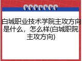 白城职业技术学院主攻方向是什么，怎么样(白城职院主攻方向)