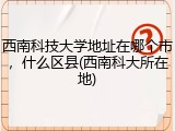 西南科技大学地址在哪个市，什么区县(西南科大所在地)