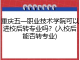 重庆五一职业技术学院可以进校后转专业吗？(入校后能否转专业)