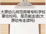 太原幼儿师范高等专科学校要住校吗，是否能走读(太原幼专走读吗)