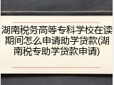 湖南税务高等专科学校在读期间怎么申请助学贷款(湖南税专助学贷款申请)