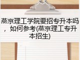 燕京理工学院要招专升本吗，如何参考(燕京理工专升本招生)