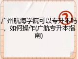 广州航海学院可以专升本吗，如何操作(广航专升本指南)