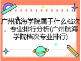 广州航海学院属于什么档次，专业排行分析(广州航海学院档次专业排行)