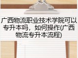 广西物流职业技术学院可以专升本吗，如何操作(广西物流专升本流程)
