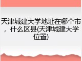 天津城建大学地址在哪个市，什么区县(天津城建大学位置)