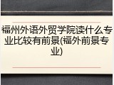 福州外语外贸学院读什么专业比较有前景(福外前景专业)