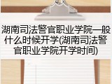 湖南司法警官职业学院一般什么时候开学(湖南司法警官职业学院开学时间)