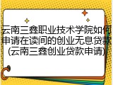 云南三鑫职业技术学院如何申请在读间的创业无息贷款(云南三鑫创业贷款申请)