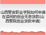 山西警官职业学院如何申请在读间的创业无息贷款(山西警院创业贷款申请)