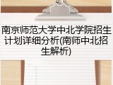 南京师范大学中北学院招生计划详细分析(南师中北招生解析)