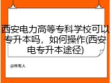 西安电力高等专科学校可以专升本吗，如何操作(西安电专升本途径)