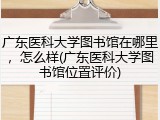 广东医科大学图书馆在哪里，怎么样(广东医科大学图书馆位置评价)
