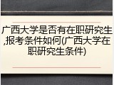 广西大学是否有在职研究生,报考条件如何(广西大学在职研究生条件)