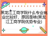 黑龙江工商学院什么专业就业比较好，原因是啥(黑龙江工商学院优势专业)