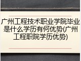 广州工程技术职业学院毕业是什么学历有何优势(广州工程职院学历优势)