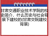 甘肃交通职业技术学院的校史简介，什么历史与社会背景下建校的(甘肃交院建校背景)