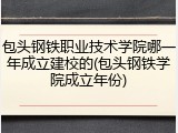 包头钢铁职业技术学院哪一年成立建校的(包头钢铁学院成立年份)
