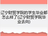 辽宁财贸学院的学生毕业都怎么样了(辽宁财贸学院毕业去向)