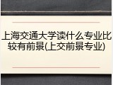 上海交通大学读什么专业比较有前景(上交前景专业)