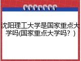 沈阳理工大学是国家重点大学吗(国家重点大学吗？)