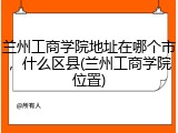 兰州工商学院地址在哪个市，什么区县(兰州工商学院位置)