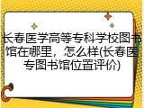 长春医学高等专科学校图书馆在哪里，怎么样(长春医专图书馆位置评价)