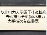 华北电力大学属于什么档次，专业排行分析(华北电力大学档次专业排行)