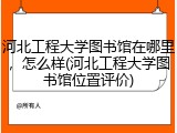 河北工程大学图书馆在哪里，怎么样(河北工程大学图书馆位置评价)