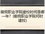 徽商职业学院建校时间是哪一年？(徽商职业学院何时建校)