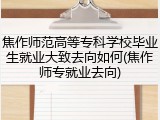 焦作师范高等专科学校毕业生就业大致去向如何(焦作师专就业去向)