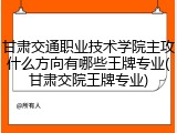 甘肃交通职业技术学院主攻什么方向有哪些王牌专业(甘肃交院王牌专业)