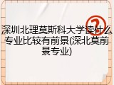 深圳北理莫斯科大学读什么专业比较有前景(深北莫前景专业)