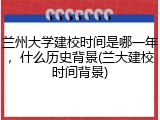 兰州大学建校时间是哪一年，什么历史背景(兰大建校时间背景)
